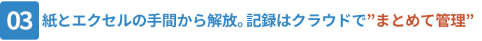 03_紙とエクセルの手間から解放。記録はクラウドで”まとめて管理”