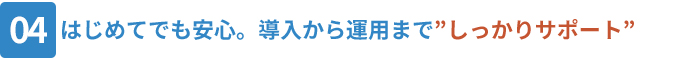 04_はじめてでも安心。導入から運用までしっかりサポート